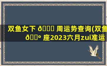 双鱼女下 🐕 周运势查询(双鱼 🐺 座2023六月zui
准运势)